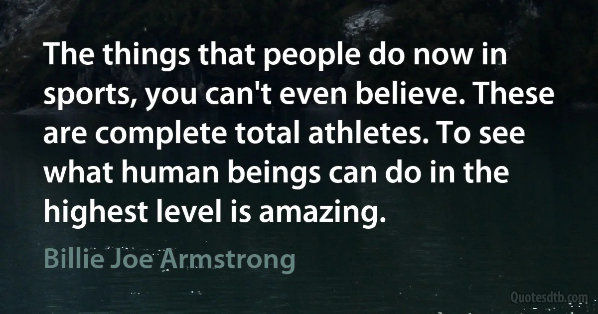 The things that people do now in sports, you can't even believe. These are complete total athletes. To see what human beings can do in the highest level is amazing. (Billie Joe Armstrong)