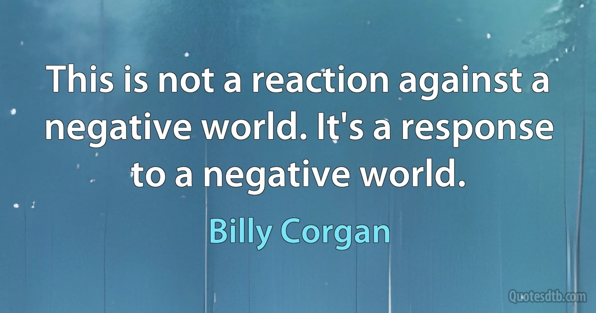 This is not a reaction against a negative world. It's a response to a negative world. (Billy Corgan)