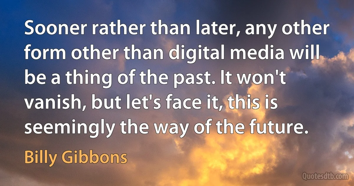 Sooner rather than later, any other form other than digital media will be a thing of the past. It won't vanish, but let's face it, this is seemingly the way of the future. (Billy Gibbons)