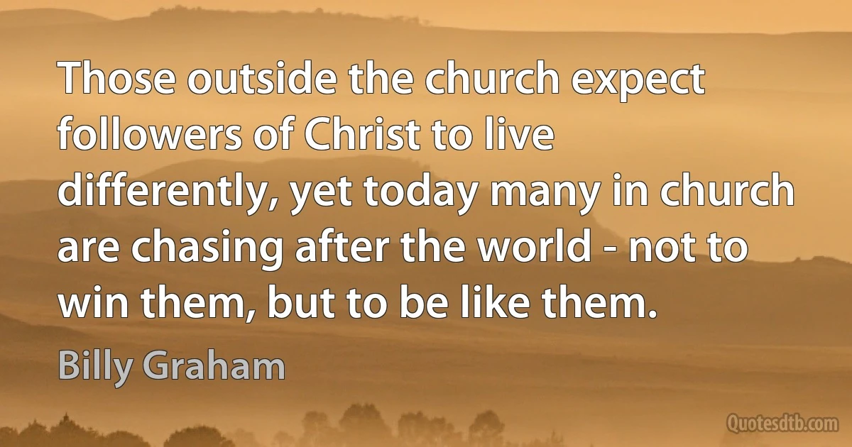 Those outside the church expect followers of Christ to live differently, yet today many in church are chasing after the world - not to win them, but to be like them. (Billy Graham)