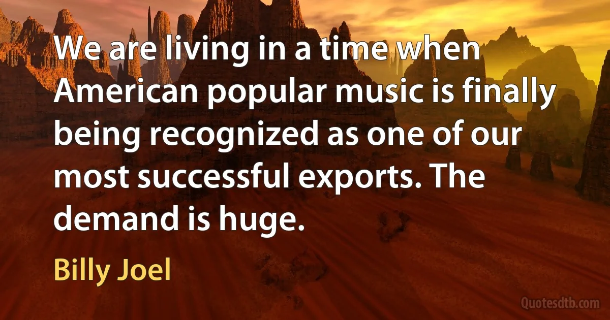 We are living in a time when American popular music is finally being recognized as one of our most successful exports. The demand is huge. (Billy Joel)