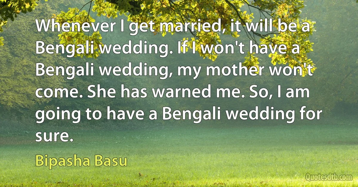 Whenever I get married, it will be a Bengali wedding. If I won't have a Bengali wedding, my mother won't come. She has warned me. So, I am going to have a Bengali wedding for sure. (Bipasha Basu)