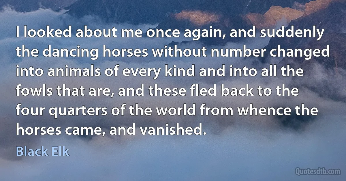 I looked about me once again, and suddenly the dancing horses without number changed into animals of every kind and into all the fowls that are, and these fled back to the four quarters of the world from whence the horses came, and vanished. (Black Elk)