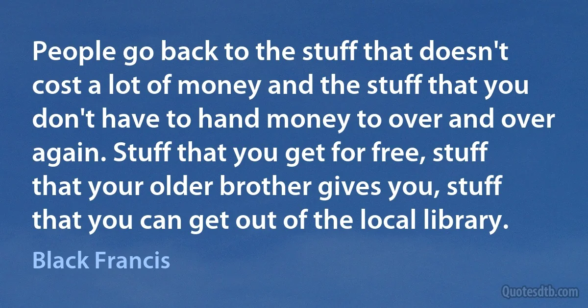 People go back to the stuff that doesn't cost a lot of money and the stuff that you don't have to hand money to over and over again. Stuff that you get for free, stuff that your older brother gives you, stuff that you can get out of the local library. (Black Francis)