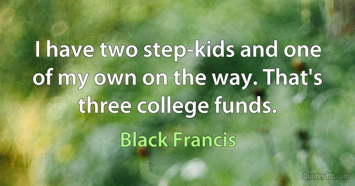 I have two step-kids and one of my own on the way. That's three college funds. (Black Francis)