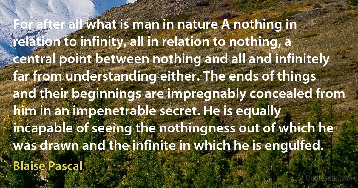 For after all what is man in nature A nothing in relation to infinity, all in relation to nothing, a central point between nothing and all and infinitely far from understanding either. The ends of things and their beginnings are impregnably concealed from him in an impenetrable secret. He is equally incapable of seeing the nothingness out of which he was drawn and the infinite in which he is engulfed. (Blaise Pascal)