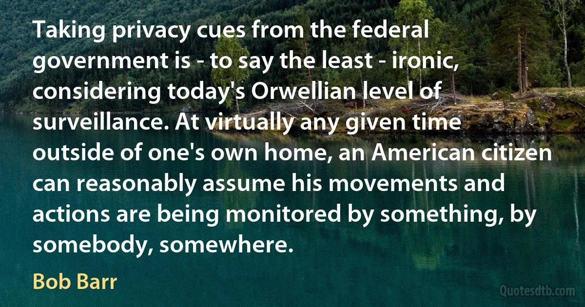 Taking privacy cues from the federal government is - to say the least - ironic, considering today's Orwellian level of surveillance. At virtually any given time outside of one's own home, an American citizen can reasonably assume his movements and actions are being monitored by something, by somebody, somewhere. (Bob Barr)