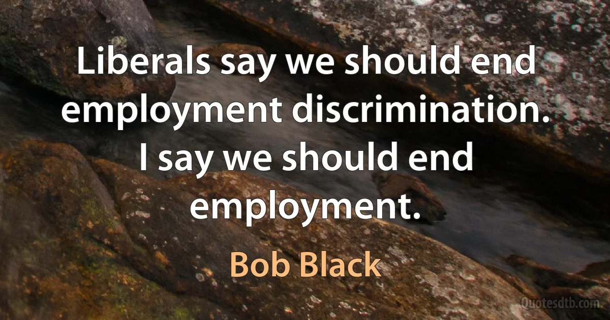 Liberals say we should end employment discrimination. I say we should end employment. (Bob Black)