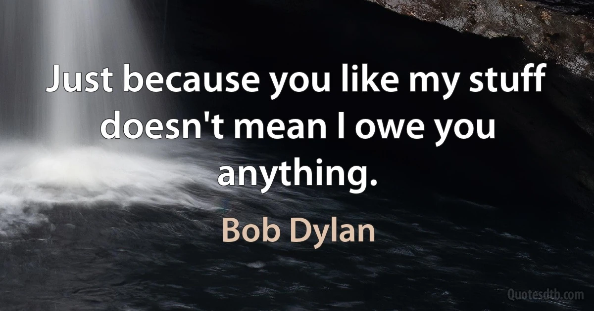 Just because you like my stuff doesn't mean I owe you anything. (Bob Dylan)