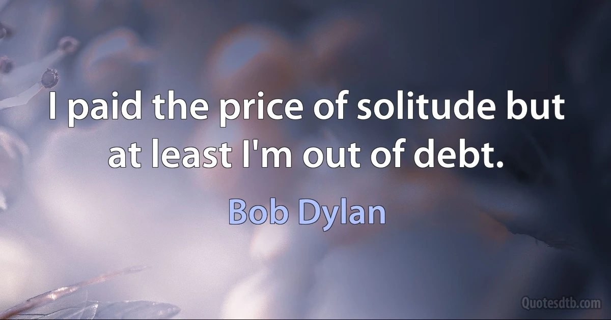 I paid the price of solitude but at least I'm out of debt. (Bob Dylan)