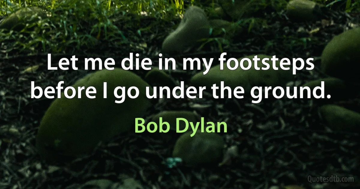 Let me die in my footsteps before I go under the ground. (Bob Dylan)