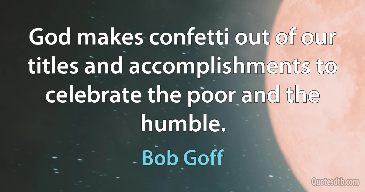 God makes confetti out of our titles and accomplishments to celebrate the poor and the humble. (Bob Goff)