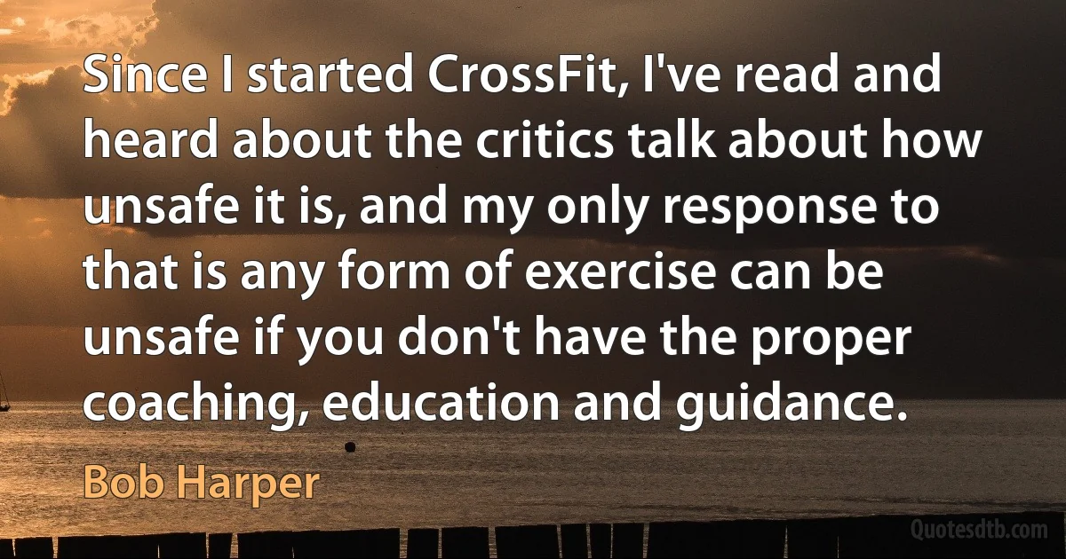 Since I started CrossFit, I've read and heard about the critics talk about how unsafe it is, and my only response to that is any form of exercise can be unsafe if you don't have the proper coaching, education and guidance. (Bob Harper)