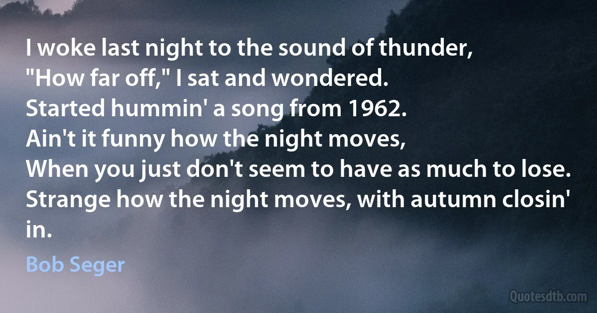 I woke last night to the sound of thunder,
"How far off," I sat and wondered.
Started hummin' a song from 1962.
Ain't it funny how the night moves,
When you just don't seem to have as much to lose.
Strange how the night moves, with autumn closin' in. (Bob Seger)