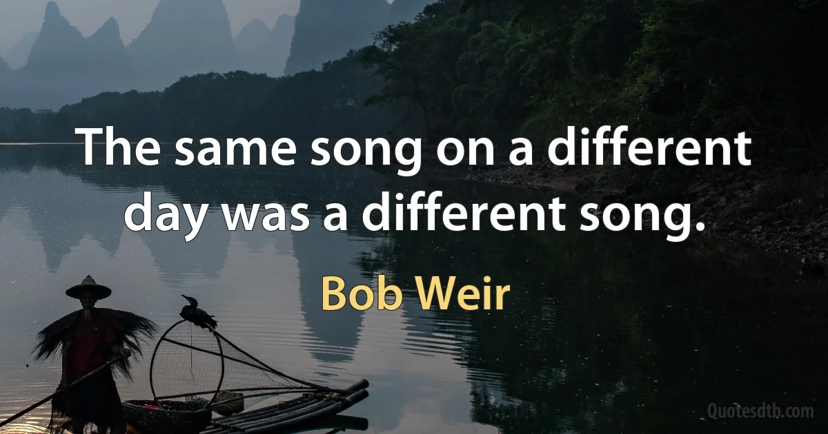 The same song on a different day was a different song. (Bob Weir)