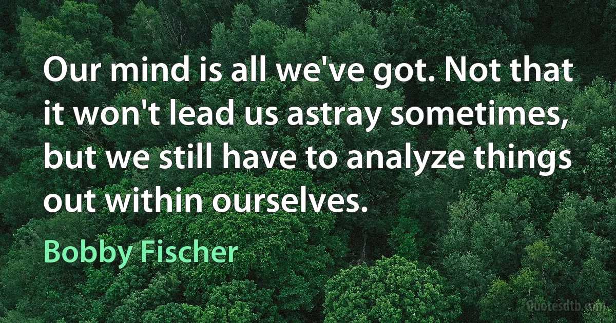 Our mind is all we've got. Not that it won't lead us astray sometimes, but we still have to analyze things out within ourselves. (Bobby Fischer)