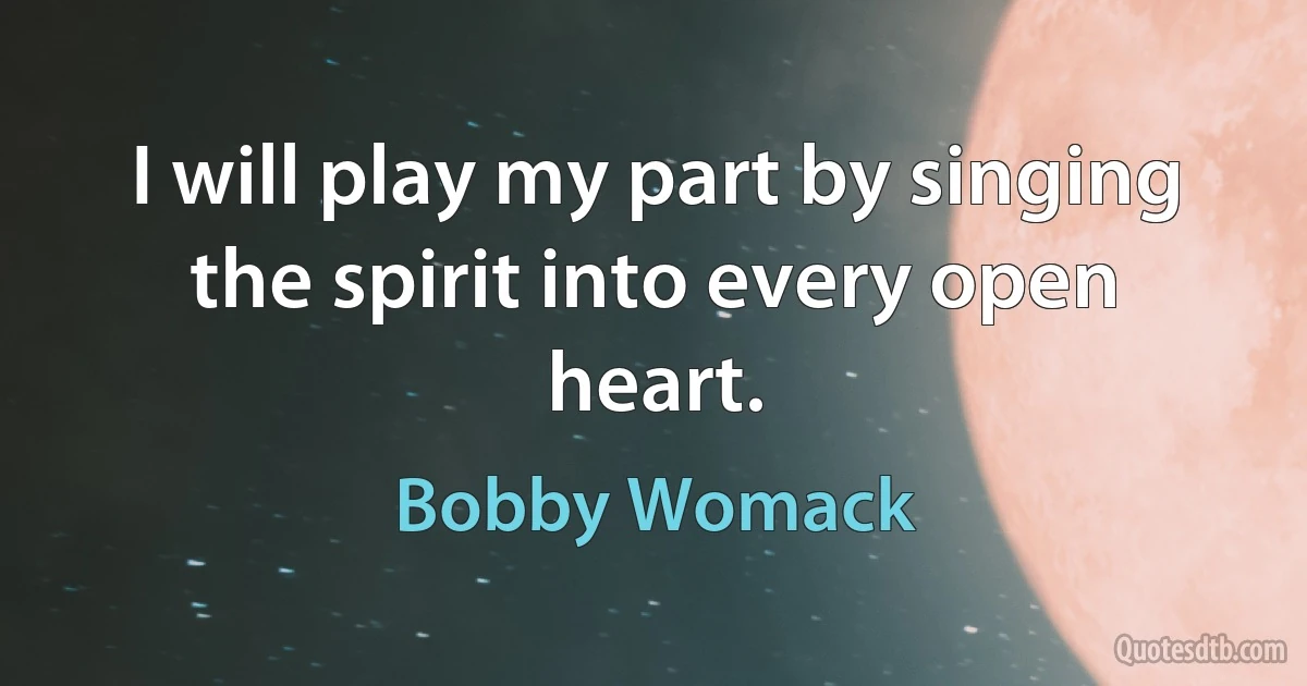 I will play my part by singing the spirit into every open heart. (Bobby Womack)