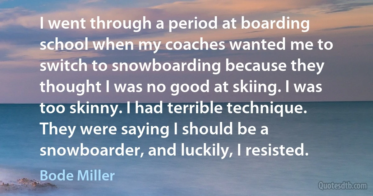 I went through a period at boarding school when my coaches wanted me to switch to snowboarding because they thought I was no good at skiing. I was too skinny. I had terrible technique. They were saying I should be a snowboarder, and luckily, I resisted. (Bode Miller)