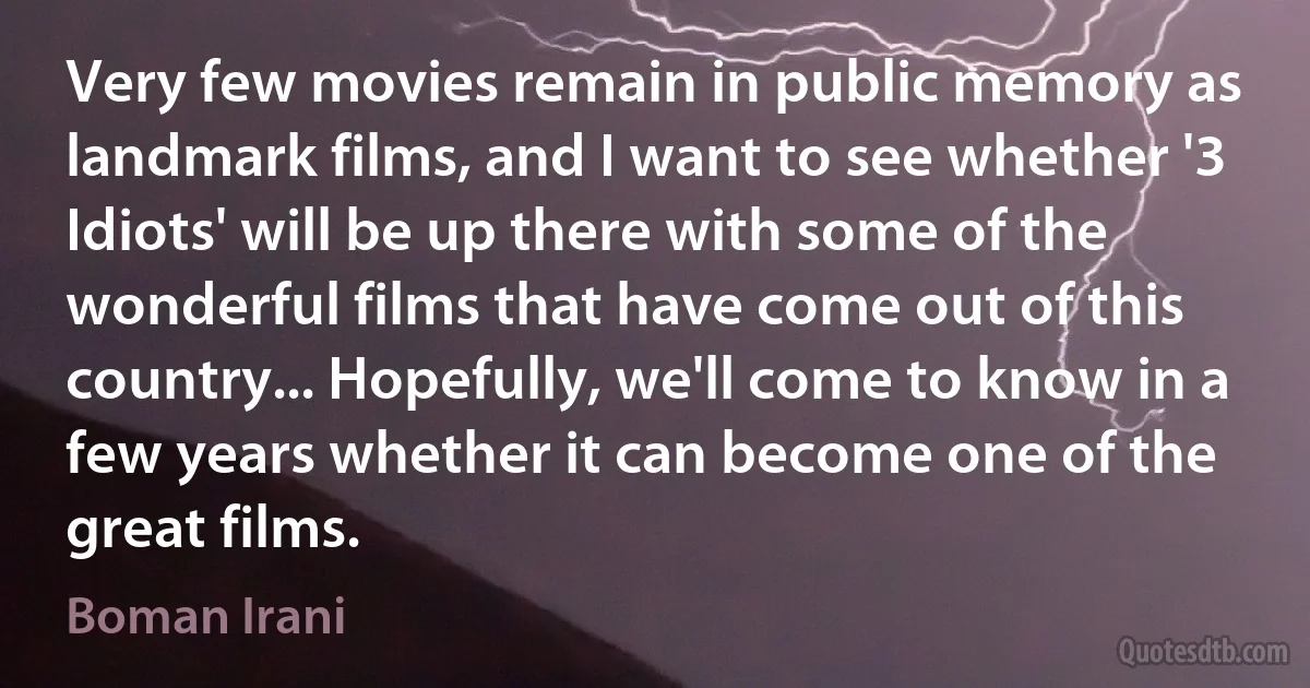 Very few movies remain in public memory as landmark films, and I want to see whether '3 Idiots' will be up there with some of the wonderful films that have come out of this country... Hopefully, we'll come to know in a few years whether it can become one of the great films. (Boman Irani)