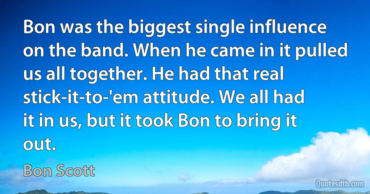 Bon was the biggest single influence on the band. When he came in it pulled us all together. He had that real stick-it-to-'em attitude. We all had it in us, but it took Bon to bring it out. (Bon Scott)