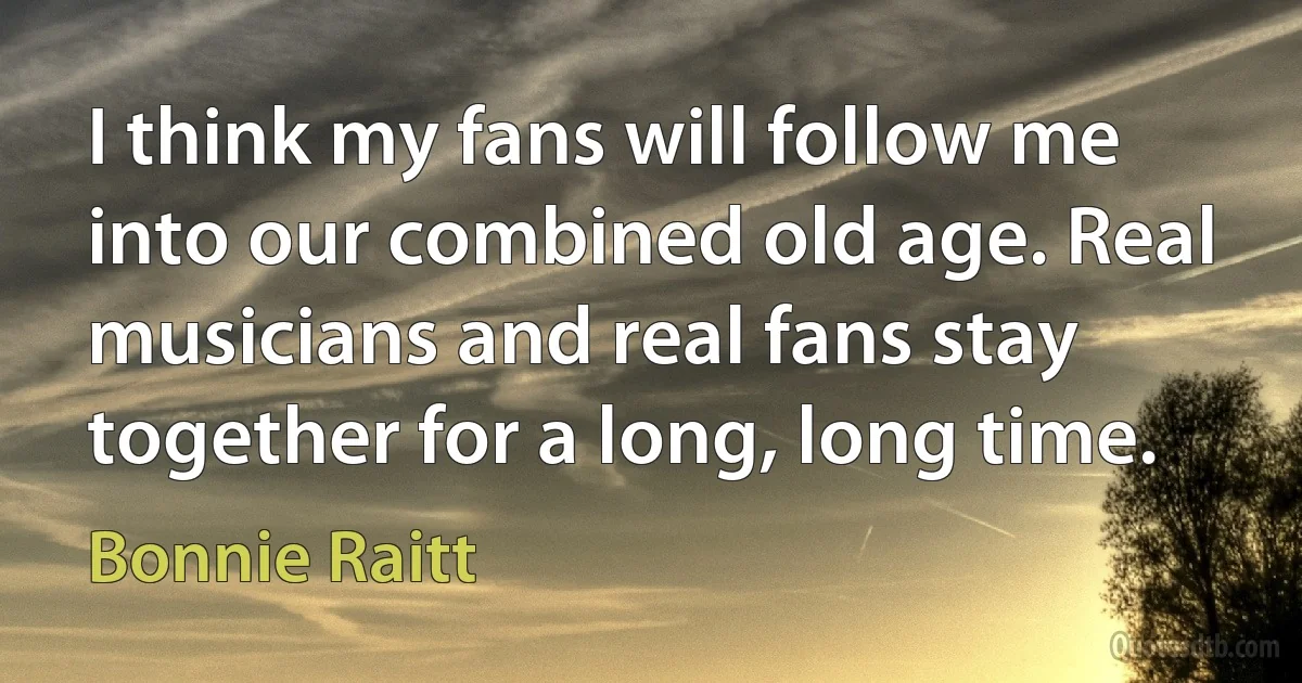 I think my fans will follow me into our combined old age. Real musicians and real fans stay together for a long, long time. (Bonnie Raitt)