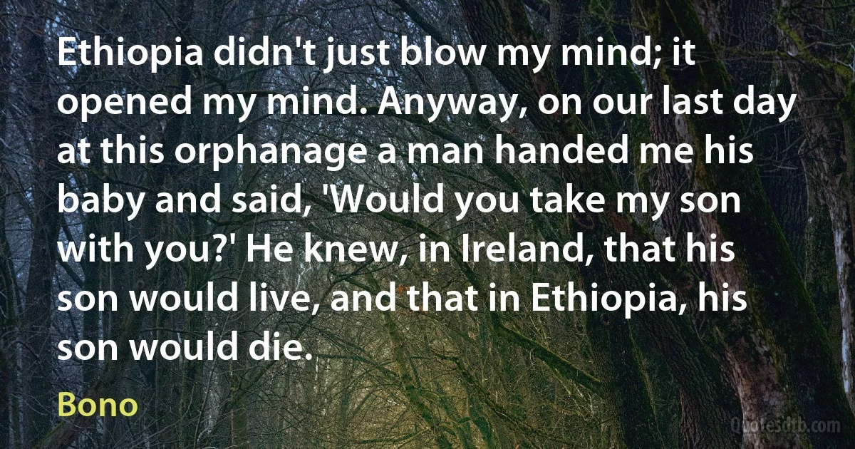 Ethiopia didn't just blow my mind; it opened my mind. Anyway, on our last day at this orphanage a man handed me his baby and said, 'Would you take my son with you?' He knew, in Ireland, that his son would live, and that in Ethiopia, his son would die. (Bono)