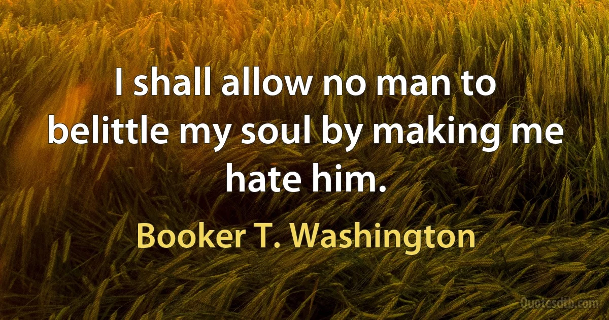 I shall allow no man to belittle my soul by making me hate him. (Booker T. Washington)