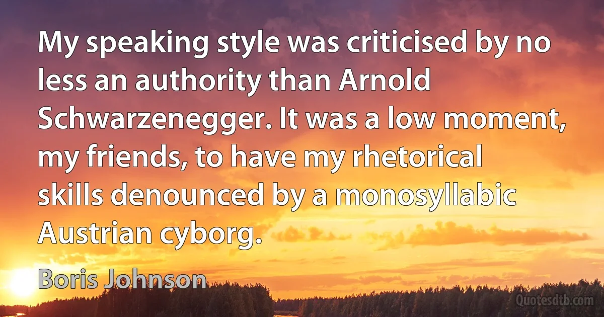 My speaking style was criticised by no less an authority than Arnold Schwarzenegger. It was a low moment, my friends, to have my rhetorical skills denounced by a monosyllabic Austrian cyborg. (Boris Johnson)