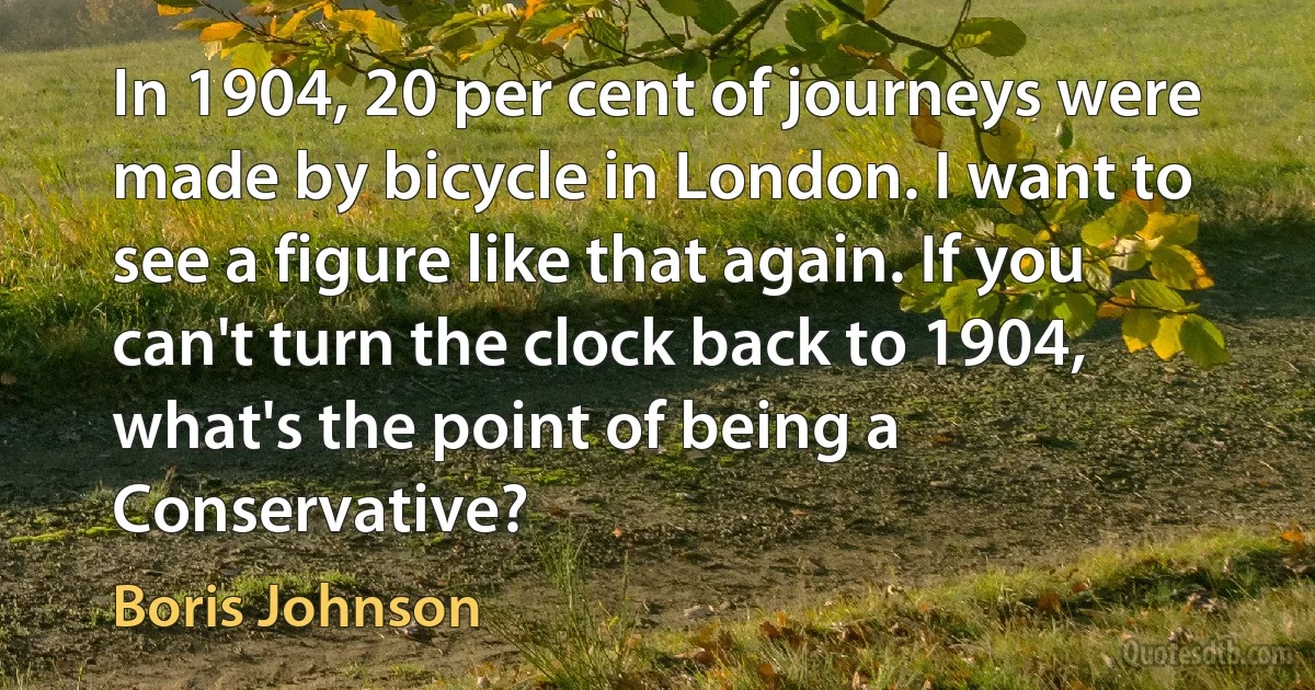 In 1904, 20 per cent of journeys were made by bicycle in London. I want to see a figure like that again. If you can't turn the clock back to 1904, what's the point of being a Conservative? (Boris Johnson)