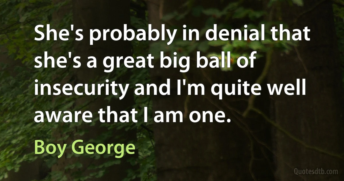 She's probably in denial that she's a great big ball of insecurity and I'm quite well aware that I am one. (Boy George)