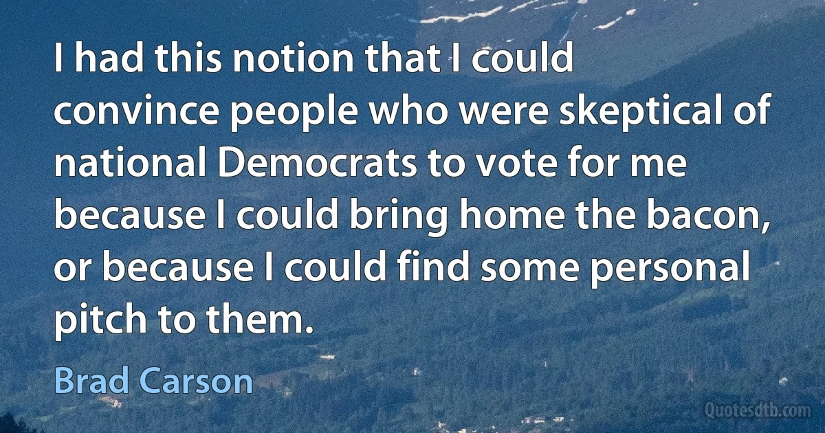 I had this notion that I could convince people who were skeptical of national Democrats to vote for me because I could bring home the bacon, or because I could find some personal pitch to them. (Brad Carson)