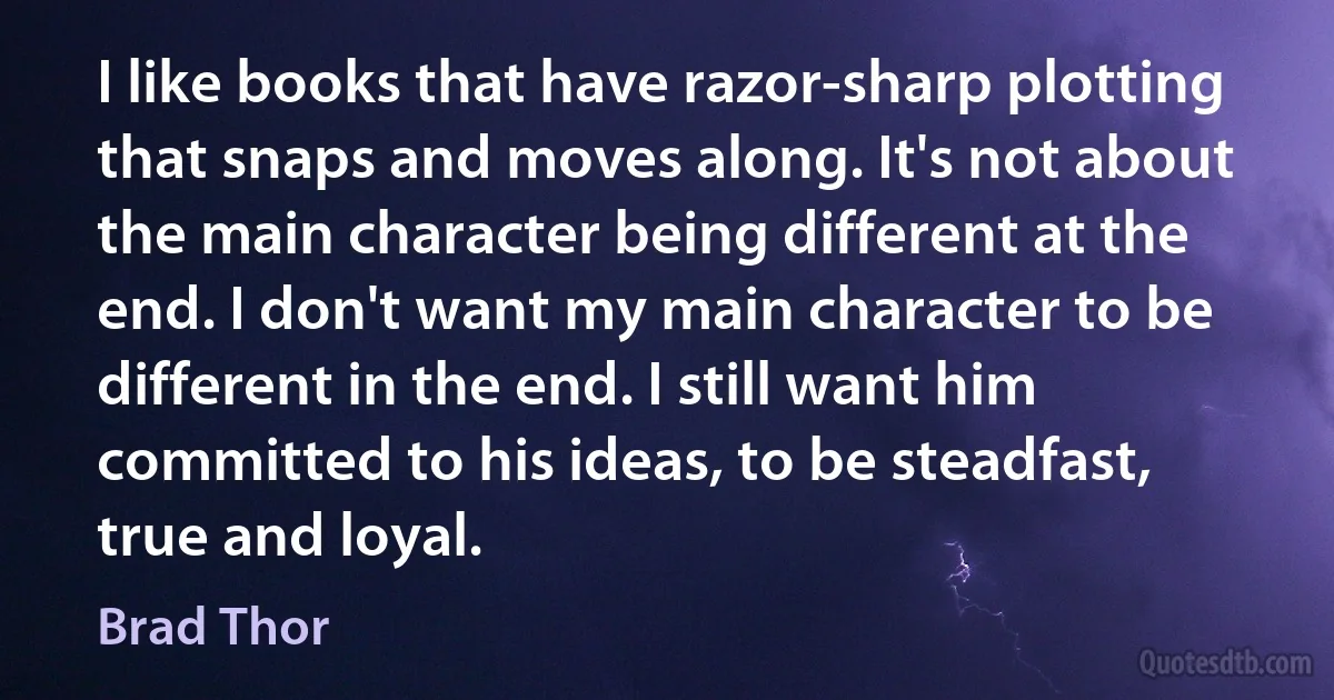 I like books that have razor-sharp plotting that snaps and moves along. It's not about the main character being different at the end. I don't want my main character to be different in the end. I still want him committed to his ideas, to be steadfast, true and loyal. (Brad Thor)