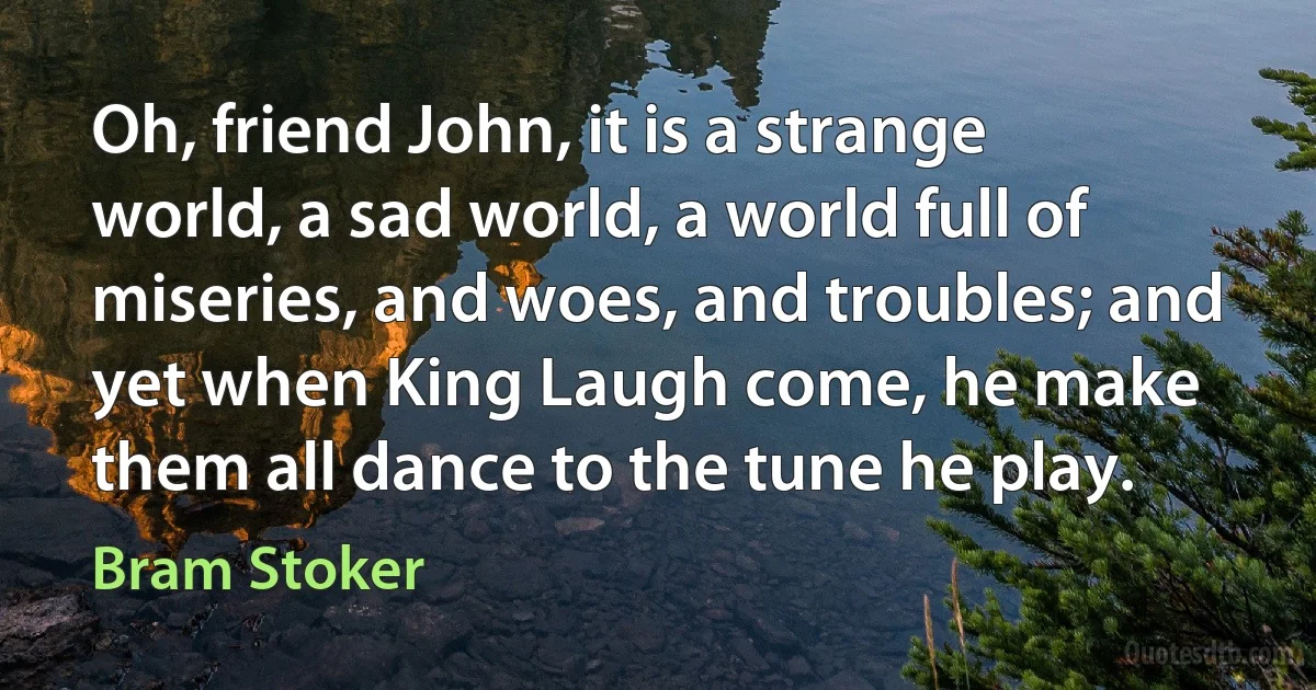 Oh, friend John, it is a strange world, a sad world, a world full of miseries, and woes, and troubles; and yet when King Laugh come, he make them all dance to the tune he play. (Bram Stoker)