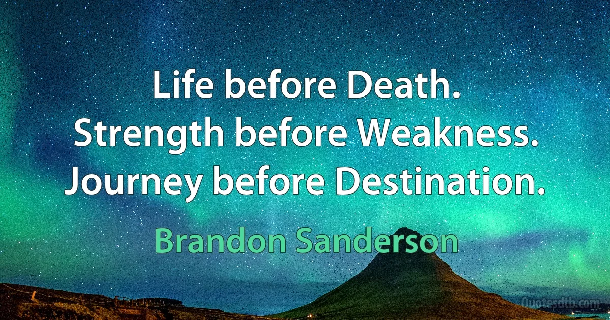 Life before Death.
Strength before Weakness.
Journey before Destination. (Brandon Sanderson)