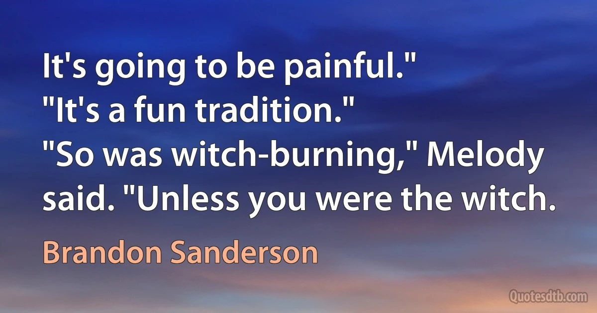 It's going to be painful."
"It's a fun tradition."
"So was witch-burning," Melody said. "Unless you were the witch. (Brandon Sanderson)