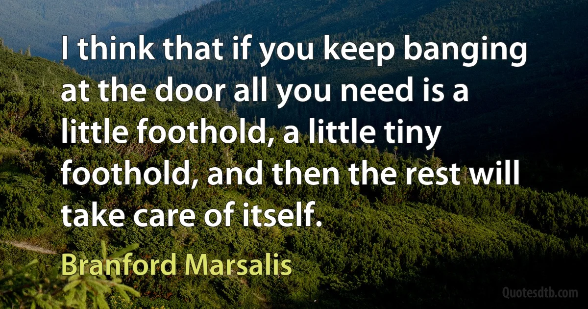 I think that if you keep banging at the door all you need is a little foothold, a little tiny foothold, and then the rest will take care of itself. (Branford Marsalis)