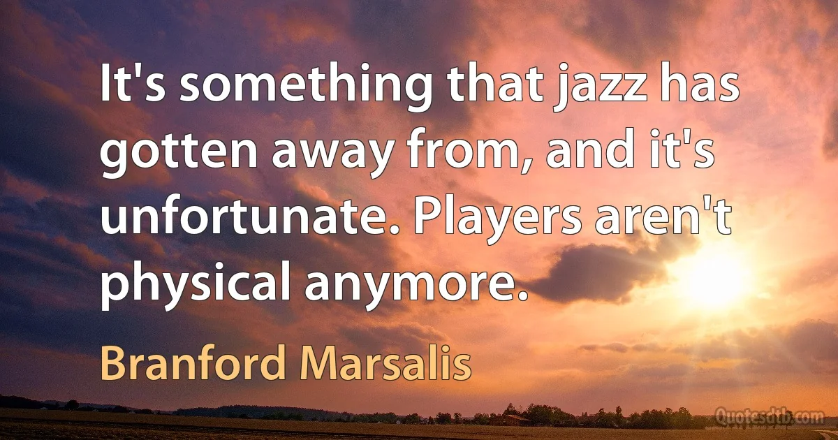 It's something that jazz has gotten away from, and it's unfortunate. Players aren't physical anymore. (Branford Marsalis)