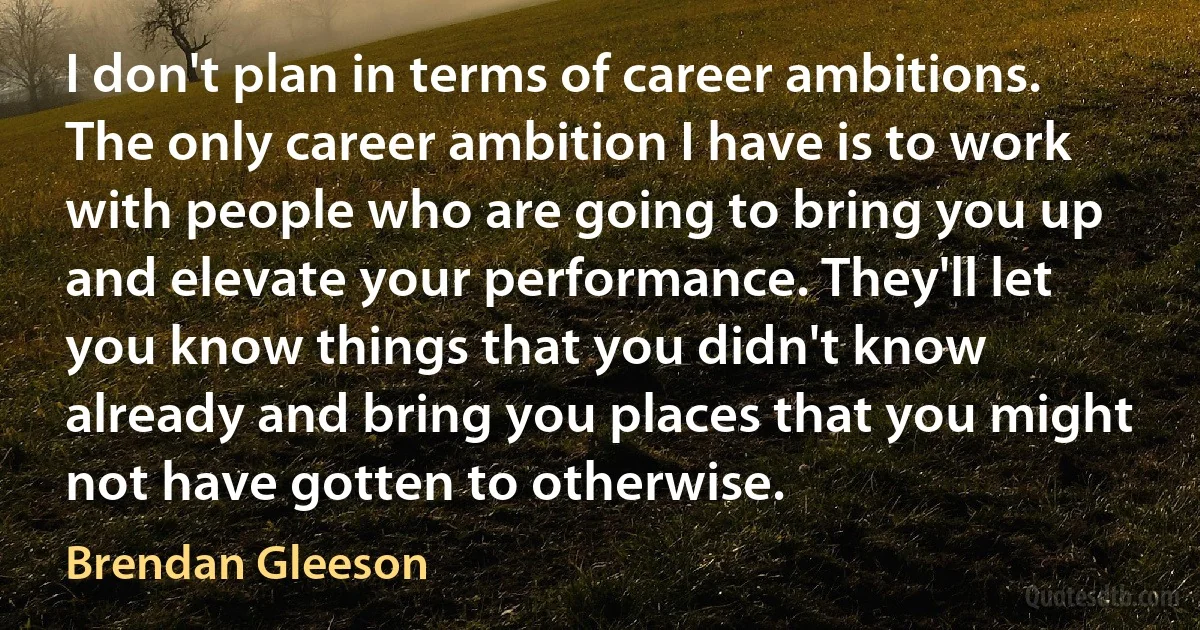 I don't plan in terms of career ambitions. The only career ambition I have is to work with people who are going to bring you up and elevate your performance. They'll let you know things that you didn't know already and bring you places that you might not have gotten to otherwise. (Brendan Gleeson)