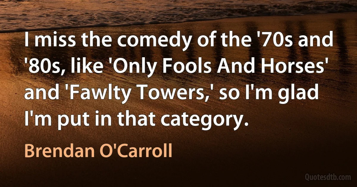 I miss the comedy of the '70s and '80s, like 'Only Fools And Horses' and 'Fawlty Towers,' so I'm glad I'm put in that category. (Brendan O'Carroll)