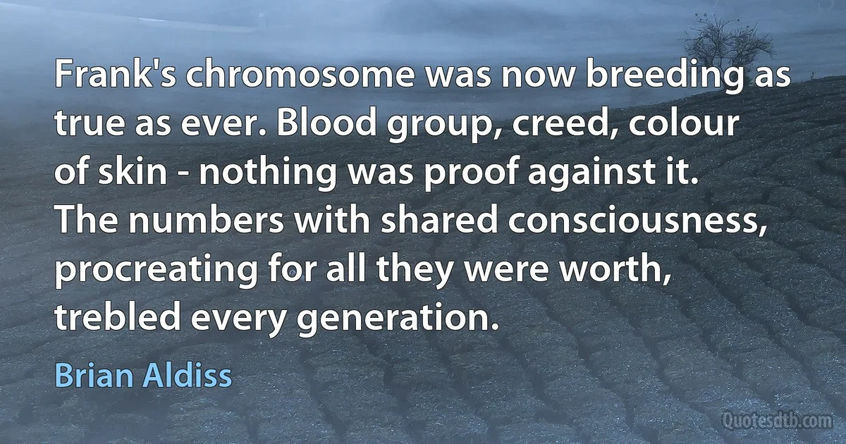 Frank's chromosome was now breeding as true as ever. Blood group, creed, colour of skin - nothing was proof against it. The numbers with shared consciousness, procreating for all they were worth, trebled every generation. (Brian Aldiss)