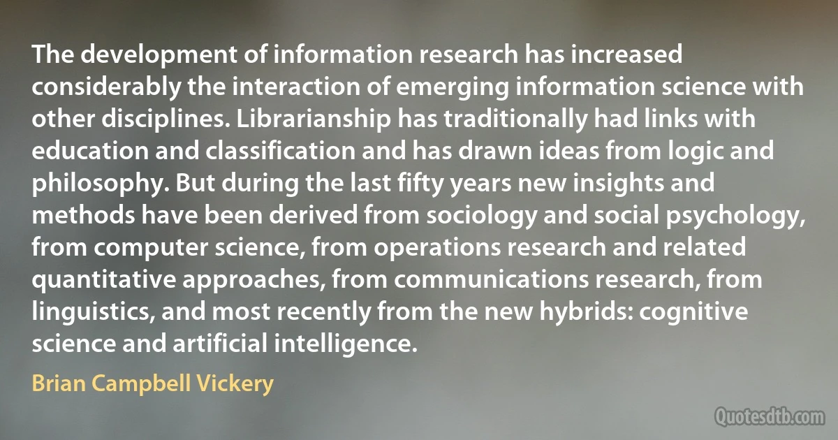 The development of information research has increased considerably the interaction of emerging information science with other disciplines. Librarianship has traditionally had links with education and classification and has drawn ideas from logic and philosophy. But during the last fifty years new insights and methods have been derived from sociology and social psychology, from computer science, from operations research and related quantitative approaches, from communications research, from linguistics, and most recently from the new hybrids: cognitive science and artificial intelligence. (Brian Campbell Vickery)