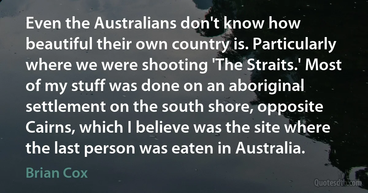 Even the Australians don't know how beautiful their own country is. Particularly where we were shooting 'The Straits.' Most of my stuff was done on an aboriginal settlement on the south shore, opposite Cairns, which I believe was the site where the last person was eaten in Australia. (Brian Cox)