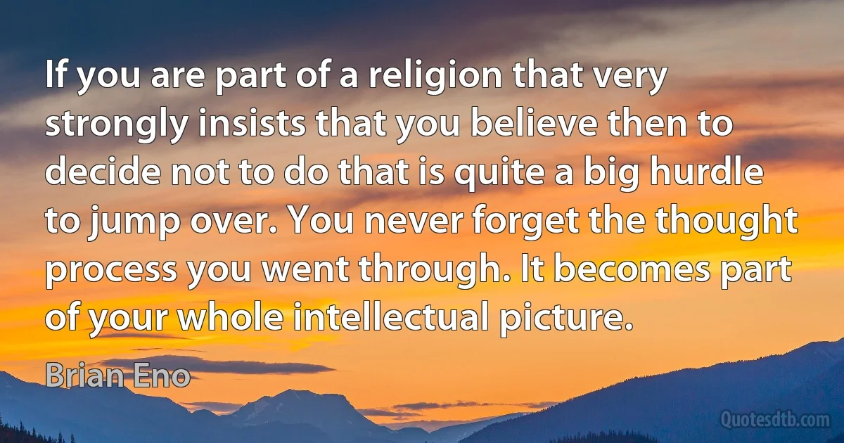 If you are part of a religion that very strongly insists that you believe then to decide not to do that is quite a big hurdle to jump over. You never forget the thought process you went through. It becomes part of your whole intellectual picture. (Brian Eno)