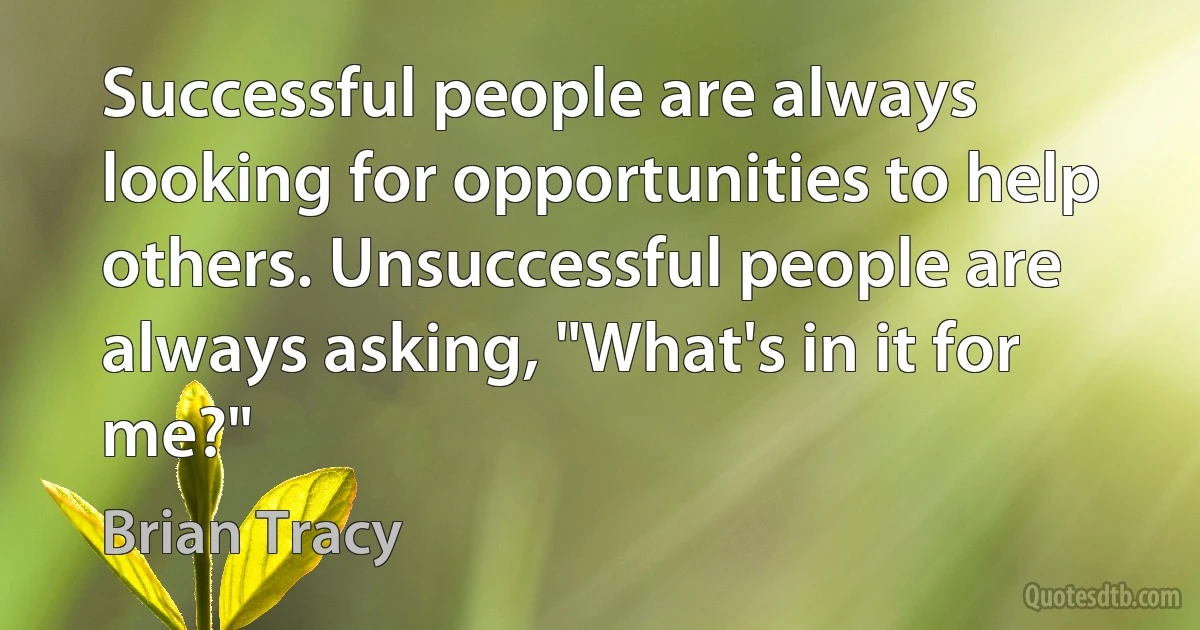 Successful people are always looking for opportunities to help others. Unsuccessful people are always asking, "What's in it for me?" (Brian Tracy)