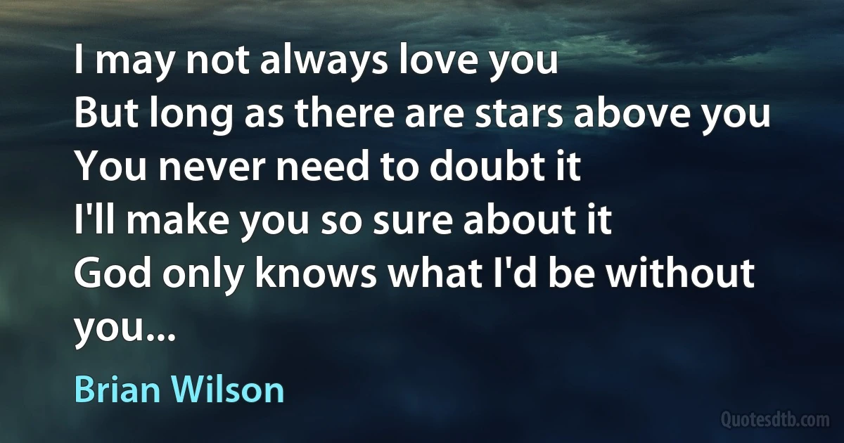 I may not always love you
But long as there are stars above you
You never need to doubt it
I'll make you so sure about it
God only knows what I'd be without you... (Brian Wilson)