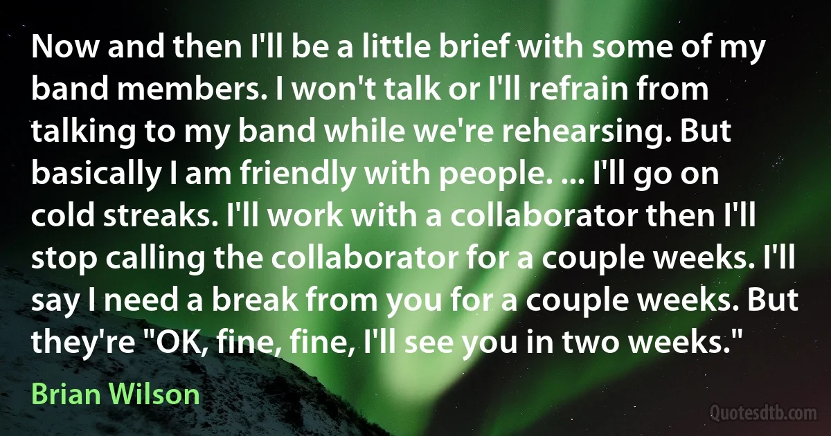 Now and then I'll be a little brief with some of my band members. I won't talk or I'll refrain from talking to my band while we're rehearsing. But basically I am friendly with people. ... I'll go on cold streaks. I'll work with a collaborator then I'll stop calling the collaborator for a couple weeks. I'll say I need a break from you for a couple weeks. But they're "OK, fine, fine, I'll see you in two weeks." (Brian Wilson)