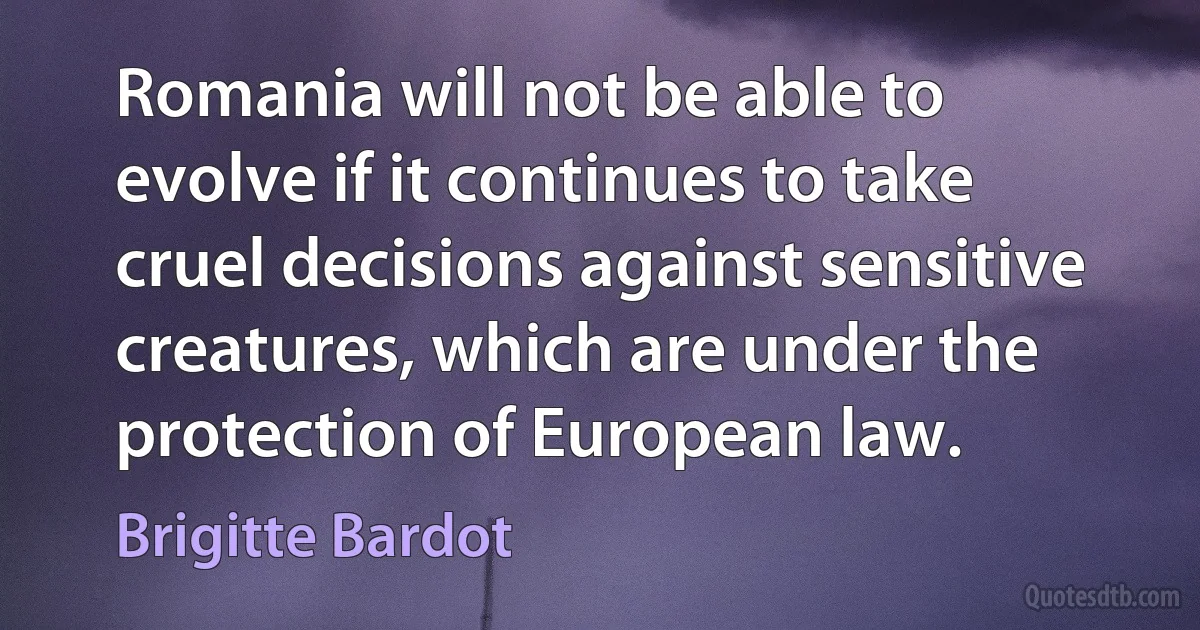 Romania will not be able to evolve if it continues to take cruel decisions against sensitive creatures, which are under the protection of European law. (Brigitte Bardot)