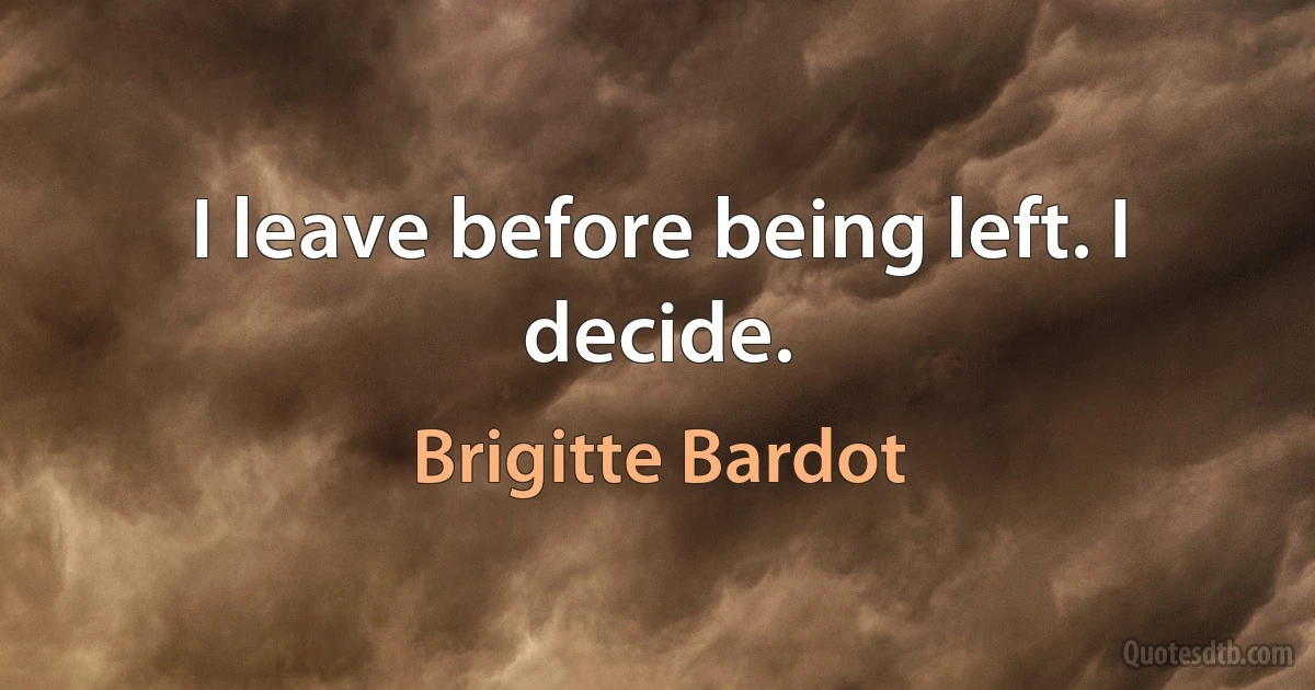 I leave before being left. I decide. (Brigitte Bardot)