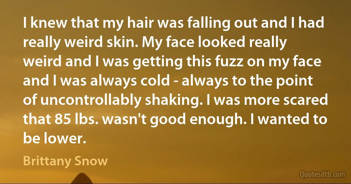 I knew that my hair was falling out and I had really weird skin. My face looked really weird and I was getting this fuzz on my face and I was always cold - always to the point of uncontrollably shaking. I was more scared that 85 lbs. wasn't good enough. I wanted to be lower. (Brittany Snow)