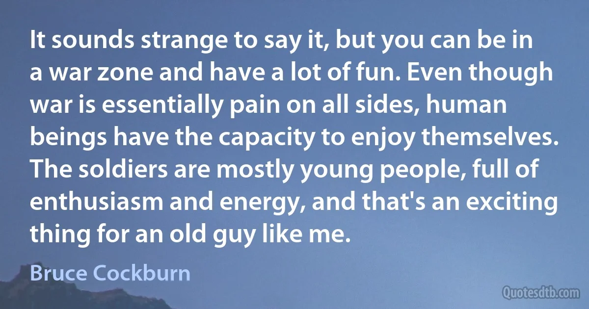 It sounds strange to say it, but you can be in a war zone and have a lot of fun. Even though war is essentially pain on all sides, human beings have the capacity to enjoy themselves. The soldiers are mostly young people, full of enthusiasm and energy, and that's an exciting thing for an old guy like me. (Bruce Cockburn)